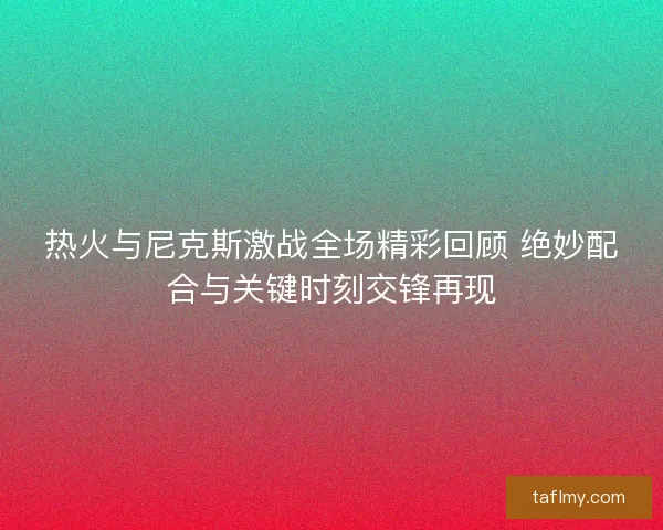 热火与尼克斯激战全场精彩回顾 绝妙配合与关键时刻交锋再现